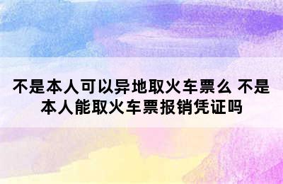 不是本人可以异地取火车票么 不是本人能取火车票报销凭证吗